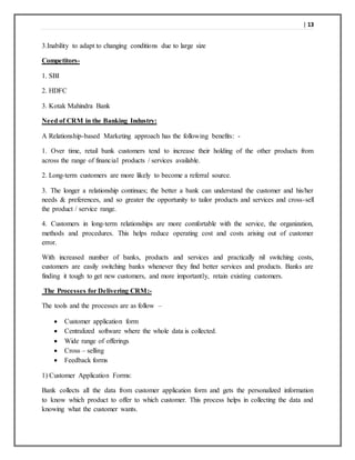 | 13
3.Inability to adapt to changing conditions due to large size
Competitors-
1. SBI
2. HDFC
3. Kotak Mahindra Bank
Need of CRM in the Banking Industry:
A Relationship-based Marketing approach has the following benefits: -
1. Over time, retail bank customers tend to increase their holding of the other products from
across the range of financial products / services available.
2. Long-term customers are more likely to become a referral source.
3. The longer a relationship continues; the better a bank can understand the customer and his/her
needs & preferences, and so greater the opportunity to tailor products and services and cross-sell
the product / service range.
4. Customers in long-term relationships are more comfortable with the service, the organization,
methods and procedures. This helps reduce operating cost and costs arising out of customer
error.
With increased number of banks, products and services and practically nil switching costs,
customers are easily switching banks whenever they find better services and products. Banks are
finding it tough to get new customers, and more importantly, retain existing customers.
The Processes for Delivering CRM:-
The tools and the processes are as follow –
 Customer application form
 Centralized software where the whole data is collected.
 Wide range of offerings
 Cross – selling
 Feedback forms
1) Customer Application Forms:
Bank collects all the data from customer application form and gets the personalized information
to know which product to offer to which customer. This process helps in collecting the data and
knowing what the customer wants.
 
