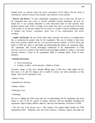 | 16
channels based on customer needs and service expectations. ICICI believes that the extent of
customization should be based on the potential value delivered by the customer.
• Interact and Deliver: To foster relationships, organizations need to insure that: All areas of
the organization have easy access to relevant, actionable customer information. All areas are
trained how to use customer information to tailor interactions based on both customer needs
potential customer value. ICICI is strongly of the opinion that value is not just based on the price
of the product or the discounts offered but are based on a number of factors including the quality
of products and services, convenience, speed, ease of use, responsiveness, and service
excellence.
• Acquire and Retain: The more ICICI learns about customers, the easier it is to pinpoint those
that are producing the greatest value for the organization. They aim to continue to learn more
about each customer segment and use it for successful customer retention. As ICICI moves step
further in CRM they hopes to gain insight and understanding that enhance the subsequent efforts.
The organization shall become increasingly sophisticated in the implementation of CRM
processes, and over a period of time shall become increasingly profitable by doing so. Successful
customer retention is based on the organizations ability to constantly deliver, based on three
principles:
• Maintain interaction:
 Never stop listening.
 Continue to deliver on the customer’s definition of value.
Customers change as they move through differing stages of their lives, which implies that the
firm needs to be alert for changes and to modify its services and value propositions as they
change. There are five interrelated areas:
• Business Focus.
• Organizational Structure.
• Business Metrics.
• Marketing Focus.
• Technology.
The key to building the CRM action plan was in understanding with the organization that stood
relative to each of the five aspects of change. Interviews with key individuals throughout the
organization helped identify different initiatives that have been launched, all focused on CRM.
• The next step in the process was a ‘Gap Analysis’, this analysis helped identify the CRM
organizational holes: Marketing, sales and service practices. Collection, capture, processing and
 