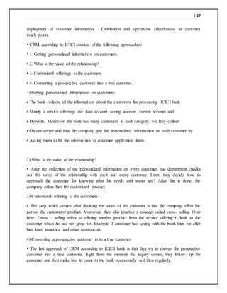 | 17
deployment of customer information. Distribution and operations effectiveness at customer
touch points.
• CRM, according to ICICI consists of the following approaches:
• 1. Getting personalized information on customers.
• 2. What is the value of the relationship?
• 3. Customized offerings to the customers.
• 4. Converting a prospective customer into a true customer.
1) Getting personalized information on customers:
• The bank collects all the information about the customers for processing. ICICI bank
• Mainly 4 service offerings viz: loan account, saving account, current account and
• Deposits. Moreover, the bank has many customers in each category. So, they collect
• On one server and thus the company gets the personalized information on each customer by
• Asking them to fill the information in customer application form.
2) What is the value of the relationship?
• After the collection of the personalized information on every customer, the department checks
out the value of the relationship with each and every customer. Later, they decide how to
approach the customer for knowing what his needs and wants are? After this is done, the
company offers him the customized product.
3) Customized offering to the customers:
• The step which comes after deciding the value of the customer is that the company offers the
person the customized product. Moreover, they also practice a concept called cross- selling. Over
here. Cross – selling refers to offering another product from the service offering • Bank to the
customer which he has not gone for. Example If customer has saving with the bank then we offer
him loan, insurance and other investments.
4) Converting a prospective customer in to a true customer:
• The last approach of CRM according to ICICI bank is that they try to convert the prospective
customer into a true customer. Right from the moment the inquiry comes, they follow- up the
customer and then make him to come to the bank occasionally and then regularly.
 