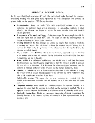 | 18
APPLICATION OF CRM IN BANKS:-
In the pre- industrialized area where SBI and other nationalized banks dominated the economy,
relationship building was not given much importance but with deregulation and entrance of
private banks into the economy, CRM became important.
 Personalization: Banks can apply CRM with personalized attention to net worth
customers. As customers have grown accustomed to personalized solutions in other
industries, the demand has begun to receive the same attention from their financial
services providers
 Management of Demand and Supply: During some days, the no. of people that visit the
bank are higher than on other days. Bank can cope up with the mismanagement of
demand and supply by creating more customers.
 Waiting time: Even if a bank manages its demand and supply, there can be no possibility
of avoiding the waiting time. Therefore, it should be ensured that the waiting time is
minimum. In ICICI bank, if a particular counter takes more than the stipulated time, the
manager is notified about it.
 Proper ambience and facilities: The banks should have proper ambience and facilities
in the waiting area so that the customer can be entertained, during the waiting time. Eg-
tv, magazines, tea and coffee, etc.
 Trust: Banking is a business of building trust. For building trust, a bank must have error
free transactions and knowledgeable employees so that the employee is able to provide
the best advice to customers. It is important for all the employees to ensure that the
customer is informed and aware of the products and the changes in policies, if any.
 Customer Retention: If there is a case where the customer is in the situation of closing
the account which is evident through decrease in no. of visits and heavy withdrawal, they
need to ask the customer his reason for the same.
 Relationship pricing: This means that the loyal customers are provided with the
facilities which the other customers are not provided or at a rate lower than the other
customers.
 Complaint handling: There should be a separate counter for complaint handling. It is
important to ensure that the complaint is resolved and the customer is satisfied. Also it is
important to make sure that the customer is aware of the status of complaint he has made.
 Electronic transactions: Banks are nowadays encouraging electronic transactions by
providing benefits to the customer because the transaction is done by the customer and it
also saves time.
 