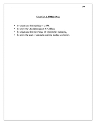 | 19
CHAPTER 3- OBJECTIVES
 To understand the meaning of CRM.
 To know the CRM practices at ICICI Bank.
 To understand the importance of relationship marketing.
 To know the level of satisfaction among existing customers.
 