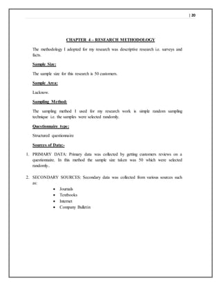 | 20
CHAPTER 4 – RESEARCH METHODOLOGY
The methodology I adopted for my research was descriptive research i.e. surveys and
facts.
Sample Size:
The sample size for this research is 50 customers.
Sample Area:
Lucknow.
Sampling Method:
The sampling method I used for my research work is simple random sampling
technique i.e. the samples were selected randomly.
Questionnaire type:
Structured questionnaire
Sources of Data:-
1. PRIMARY DATA: Primary data was collected by getting customers reviews on a
questionnaire. In this method the sample size taken was 50 which were selected
randomly..
2. SECONDARY SOURCES: Secondary data was collected from various sources such
as:
 Journals
 Textbooks
 Internet
 Company Bulletin
 