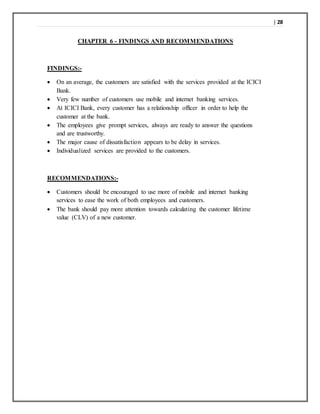 | 28
CHAPTER 6 - FINDINGS AND RECOMMENDATIONS
FINDINGS:-
 On an average, the customers are satisfied with the services provided at the ICICI
Bank.
 Very few number of customers use mobile and internet banking services.
 At ICICI Bank, every customer has a relationship officer in order to help the
customer at the bank.
 The employees give prompt services, always are ready to answer the questions
and are trustworthy.
 The major cause of dissatisfaction appears to be delay in services.
 Individualized services are provided to the customers.
RECOMMENDATIONS:-
 Customers should be encouraged to use more of mobile and internet banking
services to ease the work of both employees and customers.
 The bank should pay more attention towards calculating the customer lifetime
value (CLV) of a new customer.
 