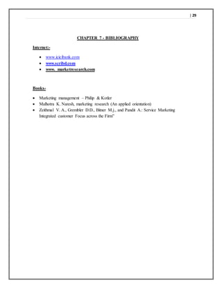| 29
CHAPTER 7 - BIBLIOGRAPHY
Internet:-
 www.icicibank.com
 www.scribd.com
 www. marketresearch.com
Books-
 Marketing management – Philip & Kotler
 Malhotra K. Naresh, marketing research (An applied orientation)
 Zeithmal V. A., Grembler D.D., Bitner M.j., and Pandit A.: Service Marketing
Integrated customer Focus across the Firm”
 