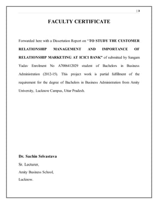 | 3
FACULTY CERTIFICATE
Forwarded here with a Dissertation Report on “TO STUDY THE CUSTOMER
RELATIONSHIP MANAGEMENT AND IMPORTANCE OF
RELATIONSHIP MARKETING AT ICICI BANK” of submitted by Sangam
Yadav Enrolment No A7006412029 student of Bachelors in Business
Administration (2012-15). This project work is partial fulfillment of the
requirement for the degree of Bachelors in Business Administration from Amity
University, Lucknow Campus, Uttar Pradesh.
Dr. Sachin Srivastava
Sr. Lecturer,
Amity Business School,
Lucknow.
 