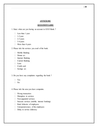 | 30
ANNEXURE
QUESTIONNAIRE
1. Since when are you having an account in ICICI Bank ?
 Less than 1 year
 1-2 year
 2-3 years
 3-4 years
 More than 4 years
2. Please tick the services you avail of the bank.
 Mobile Banking
 Demat a/c
 Internet Banking
 Current Banking
 Loan
 Credit card
 Savings a/c
3. Do you have any complaints regarding the bank ?
 Yes
 No
4. Please tick the area you have compaints.
 Wrong transaction
 Disruption in services
 Non-upgraded services
 Insecure services (mobile, internet banking)
 Rude behavior of employees
 Unresponsiveness of the employees
 Delay in service delievery
 