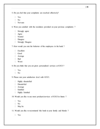 | 31
5. Do you feel that your complaints are resolved effectively?
 Yes
 No
 Not sure
6. Were you satisfied with the resolution provided on your previous complaints ?
 Strongly agree
 Agree
 Neutral
 Disagree
 Strongly Disagree
7. How would you rate the behavior of the employees in the bank ?
 Excellent
 Good
 Average
 Bad
 Worst
8. Do you think that you are given personalized services at ICICI ?
 Yes
 No
9. Please rate your satisfaction level with ICICI.
 Highly dissatisfied
 Dissatisfied
 Average
 Satisfied
 Highly Satisfied
10. Would you like to use more products/services of ICICI in future ?
 Yes
 No
 May be
11. Would you like to recommend this bank to your family and friends ?
 Yes
 