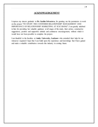| 4
ACKNOWLEDGEMENT
I express my sincere gratitude to Dr. Sachin Srivastava, for granting me the permission to work
on the project “TO STUDY THE CUSTOMER RELATIONSHIP MANAGEMENT AND
IMPORTANCE OF RELATIONSHIP MARKETING AT ICICI BANK”. I am greatly indebted
to him for providing her valuable guidance at all stages of the study, their advice, constructive
suggestions, positive and supportive attitude and continuous encouragement, without which it
would have not been possible to complete the project.
I am thankful to the faculties at Amity University, Lucknow who extended their help for me
whenever required.I hope that I can build upon the experience and knowledge that I have gained
and make a valuable contribution towards this industry in coming future.
 