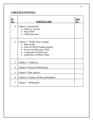 | 5
TABLE OF CONTENTS:-
SI.
No. PARTICULARS
Page
No.
1. Chapter 1- Introduction
 CRM- an overview
 Why CRM ?
 CRM framework
2. Chapter 2 – Profile of the company
 Bank profile
 Need of CRM in banking industry
 Process fordelievering CRM
 Components of CRM cycle
 Application of CRM in banks
3. Chapter 3 – Objectives
4. Chapter 4- Research Methodology
5. Chapter 5- Data Analysis
6. Chapter 6- Findings and Recommendations
7. Chapter 7 - Bibliography
 