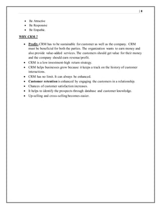 | 8
 Be Attractive
 Be Responsive
 Be Empathic.
WHY CRM ?
 Profit- CRM has to be sustainable for customer as well as the company. CRM
must be beneficial for both the parties. The organization wants to earn money and
also provide value-added services. The customers should get value for their money
and the company should earn revenue/profit.
 CRM is a low investment-high return strategy.
 CRM helps businesses grow because it keeps a track on the history of customer
interactions.
 CRM has no limit. It can always be enhanced.
 Customer retention is enhanced by engaging the customers in a relationship.
 Chances of customer satisfaction increases.
 It helps to identify the prospects through database and customer knowledge.
 Up-selling and cross-sellingbecomes easier.
 