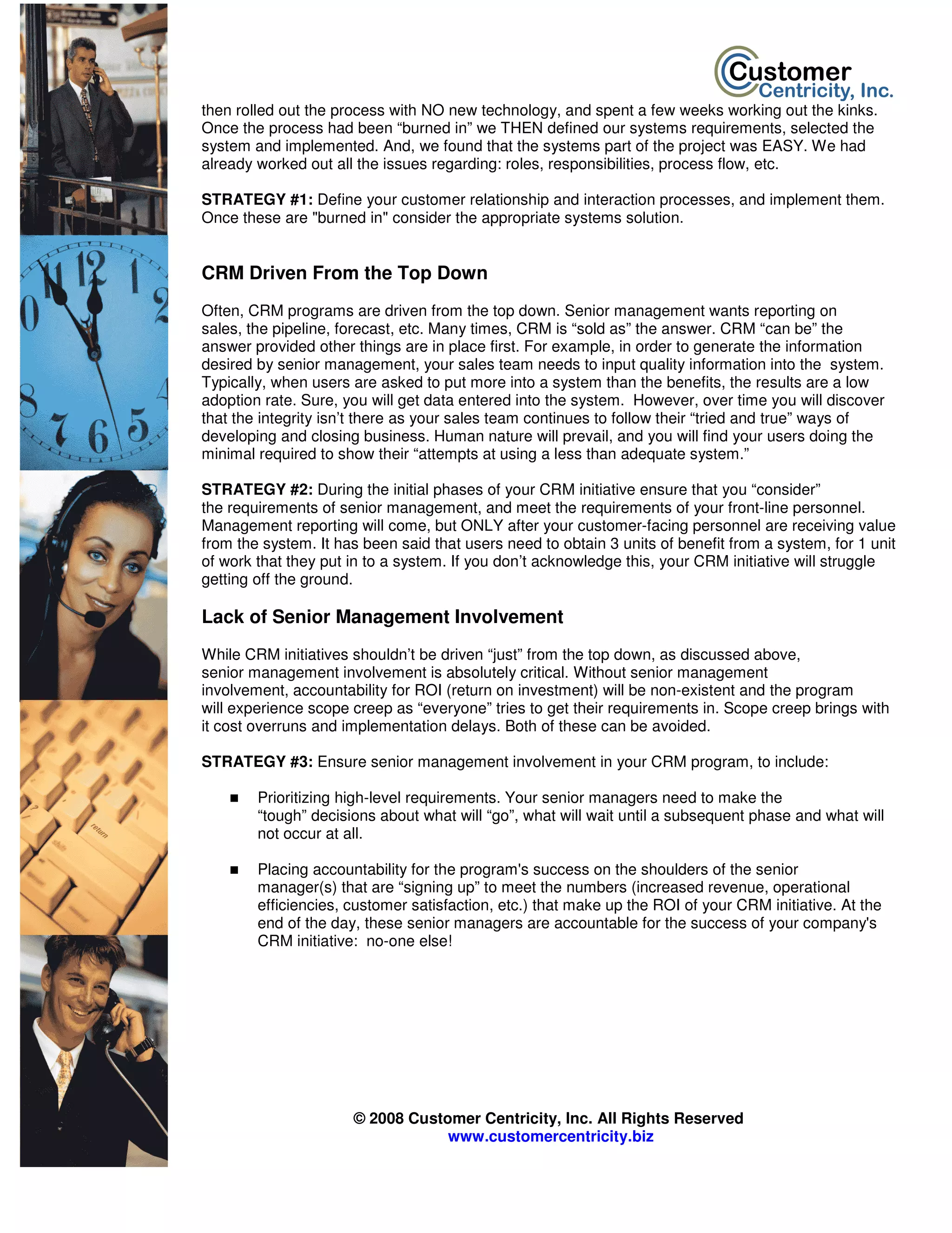then rolled out the process with NO new technology, and spent a few weeks working out the kinks.
Once the process had been “burned in” we THEN defined our systems requirements, selected the
system and implemented. And, we found that the systems part of the project was EASY. We had
already worked out all the issues regarding: roles, responsibilities, process flow, etc.

STRATEGY #1: Define your customer relationship and interaction processes, and implement them.
Once these are "burned in" consider the appropriate systems solution.


CRM Driven From the Top Down
Often, CRM programs are driven from the top down. Senior management wants reporting on
sales, the pipeline, forecast, etc. Many times, CRM is “sold as” the answer. CRM “can be” the
answer provided other things are in place first. For example, in order to generate the information
desired by senior management, your sales team needs to input quality information into the system.
Typically, when users are asked to put more into a system than the benefits, the results are a low
adoption rate. Sure, you will get data entered into the system. However, over time you will discover
that the integrity isn’t there as your sales team continues to follow their “tried and true” ways of
developing and closing business. Human nature will prevail, and you will find your users doing the
minimal required to show their “attempts at using a less than adequate system.”

STRATEGY #2: During the initial phases of your CRM initiative ensure that you “consider”
the requirements of senior management, and meet the requirements of your front-line personnel.
Management reporting will come, but ONLY after your customer-facing personnel are receiving value
from the system. It has been said that users need to obtain 3 units of benefit from a system, for 1 unit
of work that they put in to a system. If you don’t acknowledge this, your CRM initiative will struggle
getting off the ground.

Lack of Senior Management Involvement
While CRM initiatives shouldn’t be driven “just” from the top down, as discussed above,
senior management involvement is absolutely critical. Without senior management
involvement, accountability for ROI (return on investment) will be non-existent and the program
will experience scope creep as “everyone” tries to get their requirements in. Scope creep brings with
it cost overruns and implementation delays. Both of these can be avoided.

STRATEGY #3: Ensure senior management involvement in your CRM program, to include:

        Prioritizing high-level requirements. Your senior managers need to make the
        “tough” decisions about what will “go”, what will wait until a subsequent phase and what will
        not occur at all.

        Placing accountability for the program's success on the shoulders of the senior
        manager(s) that are “signing up” to meet the numbers (increased revenue, operational
        efficiencies, customer satisfaction, etc.) that make up the ROI of your CRM initiative. At the
        end of the day, these senior managers are accountable for the success of your company's
        CRM initiative: no-one else!




                      © 2008 Customer Centricity, Inc. All Rights Reserved
                                  www.customercentricity.biz
 