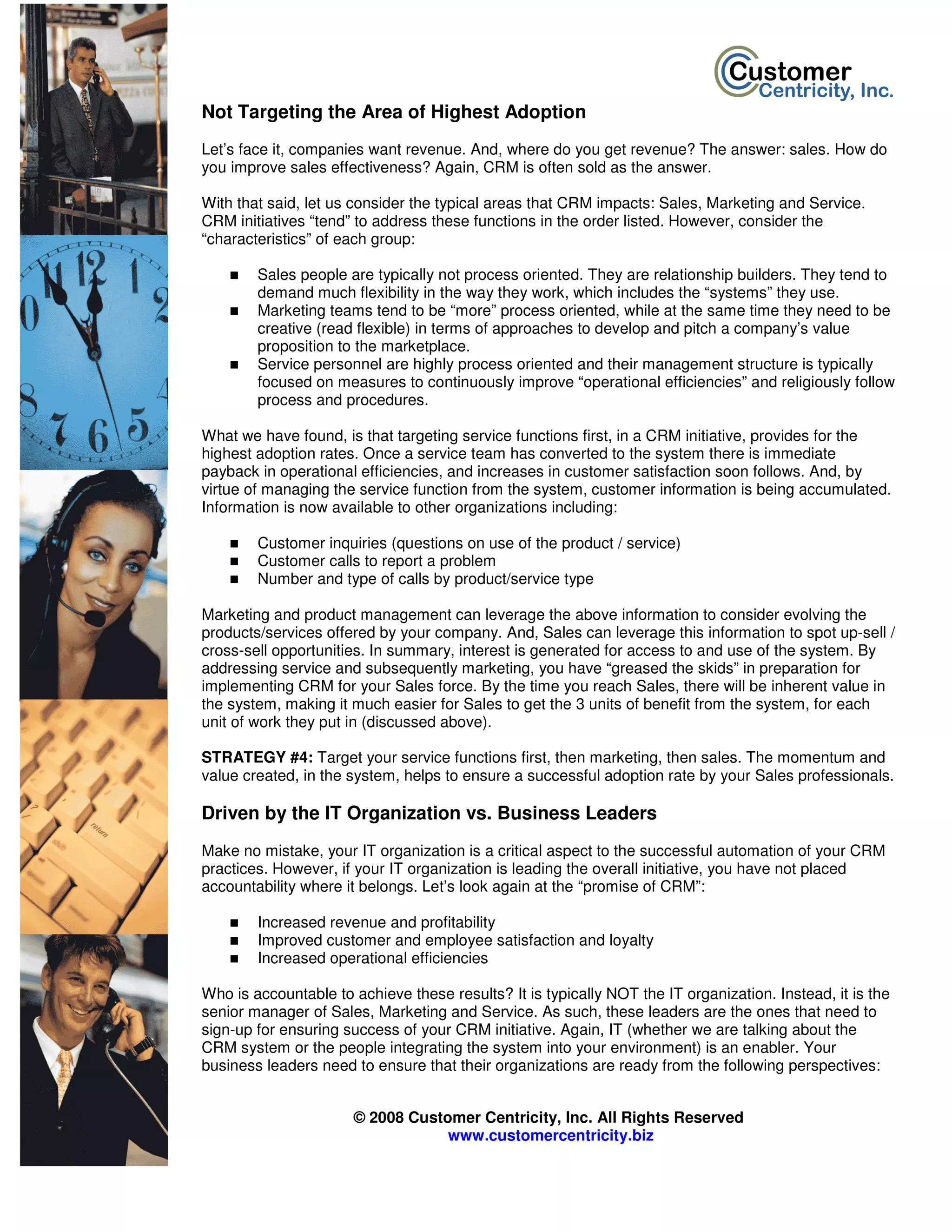 Not Targeting the Area of Highest Adoption
Let’s face it, companies want revenue. And, where do you get revenue? The answer: sales. How do
you improve sales effectiveness? Again, CRM is often sold as the answer.

With that said, let us consider the typical areas that CRM impacts: Sales, Marketing and Service.
CRM initiatives “tend” to address these functions in the order listed. However, consider the
“characteristics” of each group:

        Sales people are typically not process oriented. They are relationship builders. They tend to
        demand much flexibility in the way they work, which includes the “systems” they use.
        Marketing teams tend to be “more” process oriented, while at the same time they need to be
        creative (read flexible) in terms of approaches to develop and pitch a company’s value
        proposition to the marketplace.
        Service personnel are highly process oriented and their management structure is typically
        focused on measures to continuously improve “operational efficiencies” and religiously follow
        process and procedures.

What we have found, is that targeting service functions first, in a CRM initiative, provides for the
highest adoption rates. Once a service team has converted to the system there is immediate
payback in operational efficiencies, and increases in customer satisfaction soon follows. And, by
virtue of managing the service function from the system, customer information is being accumulated.
Information is now available to other organizations including:

        Customer inquiries (questions on use of the product / service)
        Customer calls to report a problem
        Number and type of calls by product/service type

Marketing and product management can leverage the above information to consider evolving the
products/services offered by your company. And, Sales can leverage this information to spot up-sell /
cross-sell opportunities. In summary, interest is generated for access to and use of the system. By
addressing service and subsequently marketing, you have “greased the skids” in preparation for
implementing CRM for your Sales force. By the time you reach Sales, there will be inherent value in
the system, making it much easier for Sales to get the 3 units of benefit from the system, for each
unit of work they put in (discussed above).

STRATEGY #4: Target your service functions first, then marketing, then sales. The momentum and
value created, in the system, helps to ensure a successful adoption rate by your Sales professionals.

Driven by the IT Organization vs. Business Leaders
Make no mistake, your IT organization is a critical aspect to the successful automation of your CRM
practices. However, if your IT organization is leading the overall initiative, you have not placed
accountability where it belongs. Let’s look again at the “promise of CRM”:

        Increased revenue and profitability
        Improved customer and employee satisfaction and loyalty
        Increased operational efficiencies

Who is accountable to achieve these results? It is typically NOT the IT organization. Instead, it is the
senior manager of Sales, Marketing and Service. As such, these leaders are the ones that need to
sign-up for ensuring success of your CRM initiative. Again, IT (whether we are talking about the
CRM system or the people integrating the system into your environment) is an enabler. Your
business leaders need to ensure that their organizations are ready from the following perspectives:


                      © 2008 Customer Centricity, Inc. All Rights Reserved
                                  www.customercentricity.biz
 