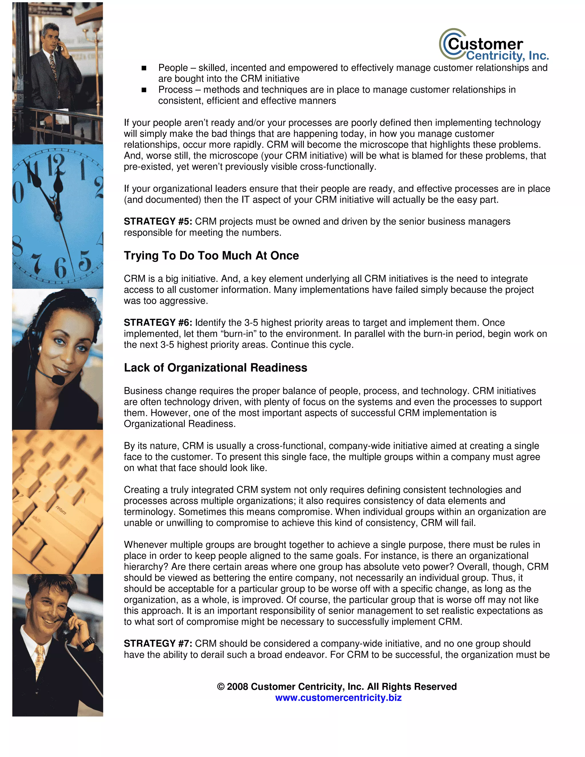 People – skilled, incented and empowered to effectively manage customer relationships and
        are bought into the CRM initiative
        Process – methods and techniques are in place to manage customer relationships in
        consistent, efficient and effective manners

If your people aren’t ready and/or your processes are poorly defined then implementing technology
will simply make the bad things that are happening today, in how you manage customer
relationships, occur more rapidly. CRM will become the microscope that highlights these problems.
And, worse still, the microscope (your CRM initiative) will be what is blamed for these problems, that
pre-existed, yet weren’t previously visible cross-functionally.

If your organizational leaders ensure that their people are ready, and effective processes are in place
(and documented) then the IT aspect of your CRM initiative will actually be the easy part.

STRATEGY #5: CRM projects must be owned and driven by the senior business managers
responsible for meeting the numbers.

Trying To Do Too Much At Once
CRM is a big initiative. And, a key element underlying all CRM initiatives is the need to integrate
access to all customer information. Many implementations have failed simply because the project
was too aggressive.

STRATEGY #6: Identify the 3-5 highest priority areas to target and implement them. Once
implemented, let them “burn-in” to the environment. In parallel with the burn-in period, begin work on
the next 3-5 highest priority areas. Continue this cycle.

Lack of Organizational Readiness
Business change requires the proper balance of people, process, and technology. CRM initiatives
are often technology driven, with plenty of focus on the systems and even the processes to support
them. However, one of the most important aspects of successful CRM implementation is
Organizational Readiness.

By its nature, CRM is usually a cross-functional, company-wide initiative aimed at creating a single
face to the customer. To present this single face, the multiple groups within a company must agree
on what that face should look like.

Creating a truly integrated CRM system not only requires defining consistent technologies and
processes across multiple organizations; it also requires consistency of data elements and
terminology. Sometimes this means compromise. When individual groups within an organization are
unable or unwilling to compromise to achieve this kind of consistency, CRM will fail.

Whenever multiple groups are brought together to achieve a single purpose, there must be rules in
place in order to keep people aligned to the same goals. For instance, is there an organizational
hierarchy? Are there certain areas where one group has absolute veto power? Overall, though, CRM
should be viewed as bettering the entire company, not necessarily an individual group. Thus, it
should be acceptable for a particular group to be worse off with a specific change, as long as the
organization, as a whole, is improved. Of course, the particular group that is worse off may not like
this approach. It is an important responsibility of senior management to set realistic expectations as
to what sort of compromise might be necessary to successfully implement CRM.

STRATEGY #7: CRM should be considered a company-wide initiative, and no one group should
have the ability to derail such a broad endeavor. For CRM to be successful, the organization must be


                      © 2008 Customer Centricity, Inc. All Rights Reserved
                                  www.customercentricity.biz
 