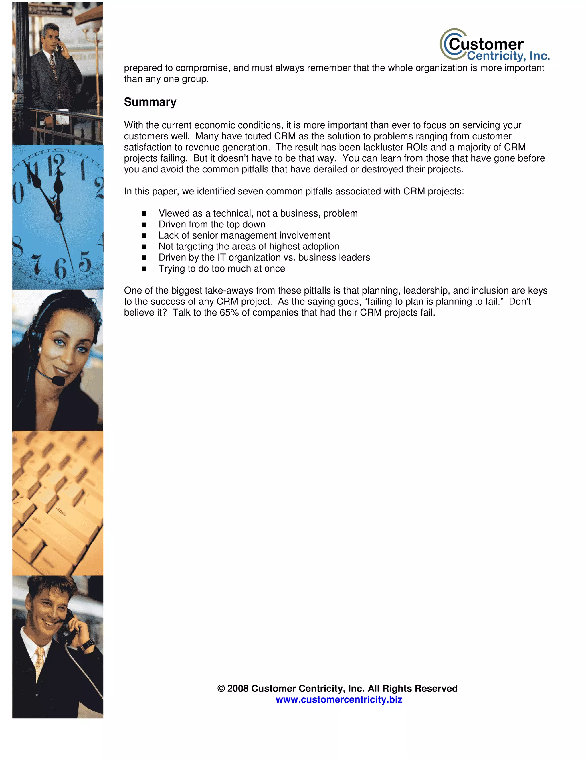 prepared to compromise, and must always remember that the whole organization is more important
than any one group.

Summary
With the current economic conditions, it is more important than ever to focus on servicing your
customers well. Many have touted CRM as the solution to problems ranging from customer
satisfaction to revenue generation. The result has been lackluster ROIs and a majority of CRM
projects failing. But it doesn’t have to be that way. You can learn from those that have gone before
you and avoid the common pitfalls that have derailed or destroyed their projects.

In this paper, we identified seven common pitfalls associated with CRM projects:

        Viewed as a technical, not a business, problem
        Driven from the top down
        Lack of senior management involvement
        Not targeting the areas of highest adoption
        Driven by the IT organization vs. business leaders
        Trying to do too much at once

One of the biggest take-aways from these pitfalls is that planning, leadership, and inclusion are keys
to the success of any CRM project. As the saying goes, “failing to plan is planning to fail.” Don’t
believe it? Talk to the 65% of companies that had their CRM projects fail.




                      © 2008 Customer Centricity, Inc. All Rights Reserved
                                  www.customercentricity.biz
 