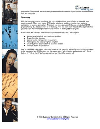 prepared to compromise, and must always remember that the whole organization is more important
than any one group.

Summary
With the current economic conditions, it is more important than ever to focus on servicing your
customers well. Many have touted CRM as the solution to problems ranging from customer
satisfaction to revenue generation. The result has been lackluster ROIs and a majority of CRM
projects failing. But it doesn’t have to be that way. You can learn from those that have gone before
you and avoid the common pitfalls that have derailed or destroyed their projects.

In this paper, we identified seven common pitfalls associated with CRM projects:

        Viewed as a technical, not a business, problem
        Driven from the top down
        Lack of senior management involvement
        Not targeting the areas of highest adoption
        Driven by the IT organization vs. business leaders
        Trying to do too much at once

One of the biggest take-aways from these pitfalls is that planning, leadership, and inclusion are keys
to the success of any CRM project. As the saying goes, “failing to plan is planning to fail.” Don’t
believe it? Talk to the 65% of companies that had their CRM projects fail.




                      © 2008 Customer Centricity, Inc. All Rights Reserved
                                  www.customercentricity.biz
 
