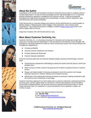 About the Author
Craig Bailey is the founder and president of Customer Centricity and an expert in creating customer-
focused organizations. He has an extensive background with high technology firms in IT, business
process engineering, operations management and customer service. Craig has successfully
developed and implemented processes that are predictable, increase customer satisfaction, gain
cost efficiencies and improve profitability.

Craig has lectured on corporate strategy and customer service effectiveness as a guest speaker at
Bentley College in Massachusetts, Rivier College in New Hampshire, and numerous other
organizations. He is frequently quoted on CRMguru's website (www.crmguru.com) which is the
world's largest CRM community.

Craig lives in Hudson, NH, with his wife and four sons.


More About Customer Centricity, Inc.
Customer Centricity, Inc., is a business consulting firm that works with companies to align their
resources to exceed customer expectations in the most efficient and effective manner possible. We
leverage our real-world experience to help our clients continuously improve their service delivery and
management capabilities to:
        Increase profitability
        Improve customer satisfaction and retention
        Increase operational efficiencies
        Improve employee satisfaction
Customer Centricity optimizes the interaction between people, process and technology in several
ways:
        Comprehensive assessment methodology to identify the actions that will yield our client’s the
        greatest return
        Skills Training to enable customer-facing personnel to deliver exceptional levels of customer
        service
        Design and Implementation of business processes to serve the customer and manage
        corporate resources in efficient, effective and consistent manners
        Identification of the appropriate business processes to automate, enabling companies to get
        the most from their investments in technology
Customer Centricity’s approach is to work closely with our clients to help them understand what they
are doing right, and their opportunities for improvement. We provide pragmatic recommendations
that provide immediate benefits, and we drive continuous improvement programs help our clients
realize significant return on investment in a very short period of time (measured in weeks, not
months or years).

                         To learn more about Customer Centricity:
                         Call: 603.491.7948
                         E-mail: info@customercentricity.biz
                         Visit our web-site: www.customercentricity.biz




                       © 2008 Customer Centricity, Inc. All Rights Reserved
                                   www.customercentricity.biz
 