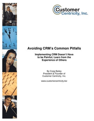 Avoiding CRM’s Common Pitfalls
    Implementing CRM Doesn’t Have
      to be Painful; Learn from the
          Experience of Others



              By Craig Bailey
          President & Founder of
          Customer Centricity, Inc.

         www.customercentricity.biz
 