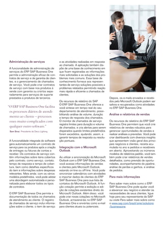 Administração de serviços                   e as atividades realizadas em resposta
                                             ao chamado. A aplicação também dis­
 A funcionalidade de administração de        põe de uma base de conhecimento em
 serviços do ERP SAP Business One            que ficam registradas as informações
 permite a administração eficaz de con­      mais solicitadas e as soluções dos pro­
 tratos de serviço e de garantia de clien­   blemas mais comuns. Essa base de
 tes, e o gerenciamento de chamados          conhecimento fornece aos represen­
 de serviço. Você pode criar contratos       tantes de serviço soluções possíveis a
 de serviço com base nos produtos à          problemas relatados permitindo reação
 venda com garantia ou criá-los sepa­        mais rápida e eficiente a chamados de
 radamente para serviços de suporte          clientes.
 prestados a produtos de terceiros.                                                     Depois, os e-mails enviados e recebi­
                                             Os recursos de relatório do SAP            dos pelo Microsoft Outlook podem ser
                                             O ERP SAP Business One oferece a           salvos e recuperados como atividades
“O ERP SAP Business One facilita             você síntese em tempo real do seu          no ERP SAP Business One.
 os processos diários de atendi­             departamento de atendimento, possi­
                                             bilitando análise de volume, duração       Análise e relatórios de vendas
 mento ao cliente – processos                e tempo de resposta dos chamados.
 esses muito complicados com                 O monitor de chamados de serviço           Os recursos de relatório do ERP SAP
                                             registra limites para duração e volume     Business One permitem que você crie
 qualquer outro software.”                   de chamados, e cria alertas para serem     relatórios de vendas robustos para
 Sam Sinai, Presidente da Deco Lighting      disparados quando limites predefinidos     gerenciar oportunidades de vendas e
                                             forem excedidos, ajudando, assim, a        realizar análises e previsões. Você pode
                                             garantir tempos de resposta ou resolu­     criar dashboards com diversos insights
 A funcionalidade integrada do software      ção pontuais.                              que apresentem visão geral dos princi­
 gera automaticamente um contrato de                                                    pais negócios e clientes, receita acu­
 serviço para os produtos após a criação     Integração com o Microsoft                 mulada no ano e pedidos e recebíveis
 de entregas ou faturas de contas a          Outlook                                    em aberto. Aproveitando os inúmeros
 receber. Os contratos de serviço con­                                                  modelos de relatórios padrão, você tam­
 têm informações sobre itens cobertos        Ao utilizar a sincronização do Microsoft   bém pode criar relatórios de vendas
 pelo contrato, como serviço, contato,       Outlook com o ERP SAP Business One,        detalhados, como previsão de oportu­
 tempo de resposta e tempo de cober­         você acessa informações de vendas          nidades, acompanhamento do pipeline,
 tura, bem como detalhes específicos         e clientes pelo Microsoft Outlook,         análise de perdas e ganhos, e análise
 do item e informações sobre despesas        estando on-line ou off-line. Você pode     de pedidos.
 relevantes. Mais ainda, com os vários       sincronizar calendários com atividades
 modelos predefinidos, você pode adotar      e importar dados de clientes do ERP        Para mais informações
 uma abordagem automatizada e perso­         SAP Business One para sua lista de
 nalizada para elaborar todos os tipos       contatos do Microsoft Outlook. A fun­      Para saber mais sobre como o ERP
 de contratos.                               ção cotação permite a exibição e edi­      SAP Business One pode ajudar você
                                             ção de cotações existentes direto do       a alavancar seu negócio e atender às
 O ERP SAP Business One permite a            Microsoft Outlook. Além disso, você        necessidades de seus clientes, ligue
 documentação de todos os chamados           pode criar novas cotações no Microsoft     hoje para seu representante da SAP
 de atendimento ao cliente. O registro       Outlook, armazená-las no ERP SAP           ou visite Para saber mais sobre como
 de chamados de serviço inclui informa­      Business One e enviá-las como e-mail       o www.sap.com/brazil/sme/solutions
 ções sobre o cliente, o item de serviço     para clientes atuais ou potenciais.        /businessone.
 