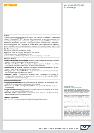 RESUMO                                                                                       www.sap.com/brazil
                                                                                             /contactsap




Sumário
Conquistar novos clientes é uma grande missão, mas o segredo do sucesso é manter essas
relações. A aplicação ERP SAP® Business One disponibiliza as ferramentas necessárias para
converter clientes potenciais em clientes, ampliar as vendas e a rentabilidade, e aumentar
a satisfação dos clientes. Veja como o ERP SAP Business One pode ajudar sua empresa
a otimizar e simplificar todo o processo de vendas, desde o acompanhamento de leads até a
gestão de pedidos, e desde os dados de clientes até a administração do suporte pós-venda.

Desafios empresariais
•	Converter mais oportunidades em vendas.
•	Gerenciar todos os contratos relacionados com vendas.
•	Manter a constante satisfação dos clientes.
•	Acessar dados e relatórios específicos de vendas sempre que necessário.

Principais recursos
•	Gestão de vendas e oportunidades – Rastrear oportunidades de vendas e atividades,
  desde o primeiro contato até o fechamento da venda.
•	Contatos com clientes – Armazenar todos os dados essenciais de clientes em um local,
  com sínteses em dashboard de todas as informações relevantes.
•	Administração de serviços – Gerenciar com eficiência contratos de garantia e serviço;
  inserir e responder a chamados de serviço rapidamente.
•	Integração com o Microsoft Outlook – Gerenciar e atualizar contatos de clientes com
  sincronização total com o Microsoft Outlook.
•	Relatório e análise – Criar relatórios detalhados sobre cada aspecto do processo de
  vendas, inclusive previsão de vendas e acompanhamento do pipeline, usando modelos
  de relatórios que economizam tempo.

Vantagens para a empresa
•	Maior receita de vendas graças ao fornecimento de produtos e serviços certos, com
  visão de 360 graus dos clientes e de suas necessidades.
•	Conversão de vendas mais rápidas e rentáveis com gestão eficiente de vendas e              50 083 328 ptBR (10/09)
  oportunidades.                                                                             © 2010 SAP AG. Todos os direitos reservados.

•	Maior satisfação do cliente devido ao pronto-atendimento aos chamados de serviçoe          SAP, R/3, SAP NetWeaver, Duet, PartnerEdge, ByDesign, SAP
                                                                                             BusinessObjects Explorer e outros produtos e serviços SAP aqui men­
  melhores recursos de solução de problemas.                                                 cionados, bem como seus respectivos logotipos, são marcas comer­
•	Decisões melhor fundamentadas baseadas em dados precisos e atualizados sobre               ciais ou marcas registradas pertencentes à SAP AG na Alemanha e
                                                                                             em outros países.
  todos os aspectos do processo de vendas.
                                                                                             Business Objects e o logotipo da Business Objects, BusinessObjects,
                                                                                             Crystal Reports, Crystal Decisions, Web Intelligence, Xcelsius e
Para mais informações                                                                        outros produtos e serviços da Business Objects aqui mencionados,
Visite-nos on-line em www.sap.com/brazil/sme/solutions/businessone.                          bem como seus respectivos logotipos são marcas comerciais ou
                                                                                             marcas registradas pertencentes à Business Objects Software Ltd.
                                                                                             nos Estados Unidos e em outros países.

                                                                                             Todos os outros produtos e serviços aqui mencionados são marcas
                                                                                             comerciais pertencentes as suas respectivas empresas. Os dados
                                                                                             incluídos neste documento são meramente informativos. As especifi­
                                                                                             cações nacionais de produto podem variar de acordo com o País ou
                                                                                             Região.

                                                                                             Este material está sujeito a alterações promovidas pela SAP AG sem
                                                                                             prévio aviso. Este material é fornecido pela SAP AG e suas empresas
                                                                                             afiliadas (“Grupo SAP”) apenas para fins informativos, sem declaração
                                                                                             ou garantia de qualquer espécie, de forma que o Grupo SAP não se
                                                                                             responsabiliza por omissões ou erros relativos ao mesmo. As únicas
                                                                                             garantias para os produtos e serviços do Grupo SAP são aquelas
                                                                                             definidas nas declarações expressas de garantia que acompanham os
                                                                                             respectivos produtos e serviços. Nada nos termos deste documento
                                                                                             deve ser interpretado como garantia adicional.
 