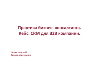 Практика бизнес- консалтинга.
Кейс: CRM для B2B компании.
Чекин Николай,
бизнес-консультант
 