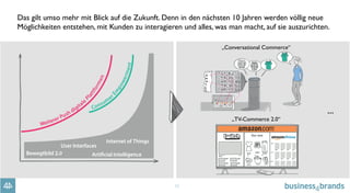 10
Das gilt umso mehr mit Blick auf die Zukunft. Denn in den nächsten 10 Jahren werden völlig neue
Möglichkeiten entstehen, mit Kunden zu interagieren und alles, was man macht, auf sie auszurichten.
„Conversational Commerce“
„TV-Commerce 2.0“
...
 