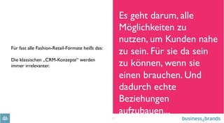 11
Für fast alle Fashion-Retail-Formate heißt das:
Die klassischen „CRM-Konzepte“ werden
immer irrelevanter.
Es geht darum, alle
Möglichkeiten zu
nutzen, um Kunden nahe
zu sein. Für sie da sein
zu können, wenn sie
einen brauchen. Und
dadurch echte
Beziehungen
aufzubauen...
 