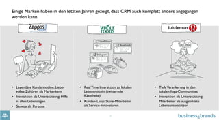 4
Einige Marken haben in den letzten Jahren gezeigt, dass CRM auch komplett anders angegangen
werden kann.
•  Legendäre Kundenhotline: Liebe-
volles Zuhören als Markenkern
•  Interaktion als Unterstützung: Hilfe
in allen Lebenslagen
•  Service als Purpose
•  Real Time Interaktion zu lokalen
Lebensmitteln (twitternde
Käsetheke)
•  Kunden-Loop: Store-Mitarbeiter
als Service-Innovatoren
•  TiefeVerankerung in den
lokalenYoga-Communities
•  Interaktion als Unterstützung:
Mitarbeiter als ausgebildete
Lebensunterstützer
 