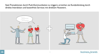 5
Statt Transaktionen durch Push-Kommunikation zu triggern, erreichen sie Kundenbindung durch
direkte Interaktion und kostenfreie Services mit direktem Nutzwert.
 