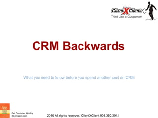 CRM Backwards What you need to know before you spend another cent on CRM 2010 All rights reserved. ClientXClient 908.350.3012 mrh@customerworthy.com 