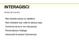 REGOLE DEL DIALOGO
Mai iniziarlo senza un obiettivo
Non chiedere due volte la stessa cosa
Comincia da lui e non dal prezzo
Personalizza il dialogo
Assicurati di essere il benvenuto
INTERAGISCI
 