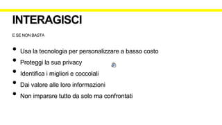 E SE NON BASTA
• Usa la tecnologia per personalizzare a basso costo
• Proteggi la sua privacy
• Identifica i migliori e coccolali
• Dai valore alle loro informazioni
• Non imparare tutto da solo ma confrontati
INTERAGISCI
 
