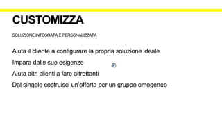 SOLUZIONE INTEGRATA E PERSONALIZZATA
Aiuta il cliente a configurare la propria soluzione ideale
Impara dalle sue esigenze
Aiuta altri clienti a fare altrettanti
Dal singolo costruisci un’offerta per un gruppo omogeneo
CUSTOMIZZA
 