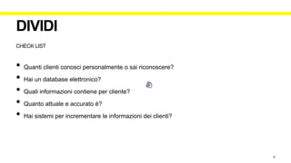CHECK LIST
DIVIDI
• Quanti clienti conosci personalmente o sai riconoscere?
• Hai un database elettronico?
• Quali informazioni contiene per cliente?
• Quanto attuale e accurato è?
• Hai sistemi per incrementare le informazioni dei clienti?
6
 