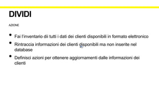 AZIONE
• Fai l’inventario dii tutti i dati dei clienti disponibili in formato elettronico
• Rintraccia informazioni dei clienti disponibili ma non inserite nel
database
• Definisci azioni per ottenere aggiornamenti dalle informazioni dei
clienti
DIVIDI
 