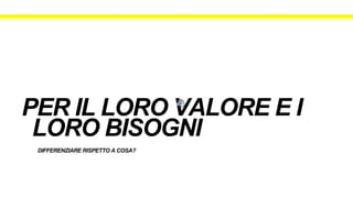 DIFFERENZIARE RISPETTO A COSA?
PER IL LORO VALORE E I
LORO BISOGNI
 