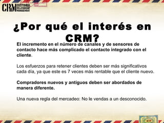 El incremento en el número de canales y de sensores de contacto hace más complicado el contacto integrado con el cliente . Los esfuerzos para retener clientes deben ser más significativos cada día, ya que este es 7 veces más rentable que el cliente nuevo. Compradores nuevos y antiguos deben ser abordados de manera diferente. Una nueva regla del mercadeo: No le vendas a un desconocido.  ¿Por qué el interés en CRM? 