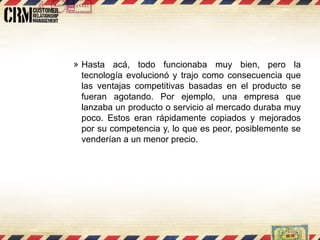 Hasta acá, todo funcionaba muy bien, pero la tecnología evolucionó y trajo como consecuencia que las ventajas competitivas basadas en el producto se fueran agotando. Por ejemplo, una empresa que lanzaba un producto o servicio al mercado duraba muy poco. Estos eran rápidamente copiados y mejorados por su competencia y, lo que es peor, posiblemente se venderían a un menor precio.  