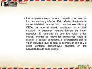 Las empresas empezaron a competir con base en los descuentos y ofertas. Esto afectó directamente su rentabilidad, lo cual hizo que los ejecutivos y CEOs de todo el mundo analizaran esta difícil situación y buscaran nuevas formas de hacer negocios. El resultado de esto fue volver a los inicios, orientar de nuevo las compañías hacia el cliente, a buscar conocerlo, a diferenciarlo por el valor individual que genera, a interactuar con él y a crear ventajas competitivas basadas en las necesidades de cada cliente.  