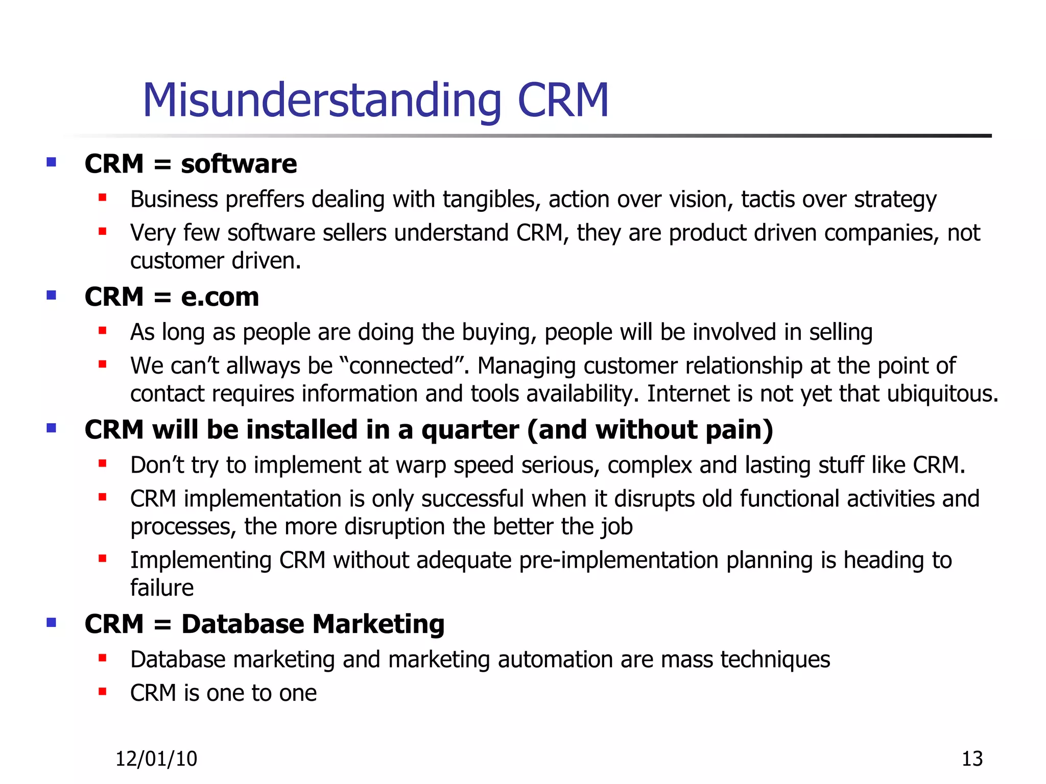 Misunderstanding CRM CRM = software Business preffers dealing with tangibles, action over vision, tactis over strategy Very few software sellers understand CRM, they are product driven companies, not customer driven. CRM = e.com As long as people are doing the buying, people will be involved in selling We can’t allways be “connected”. Managing customer relationship at the point of contact requires information and tools availability. Internet is not yet that ubiquitous. CRM will be installed in a quarter (and without pain) Don’t try to implement at warp speed serious, complex and lasting stuff like CRM.  CRM implementation is only successful when it disrupts old functional activities and processes, the more disruption the better the job Implementing CRM without adequate pre-implementation planning is heading to failure CRM = Database Marketing Database marketing and marketing automation are mass techniques CRM is one to one 12/01/10 