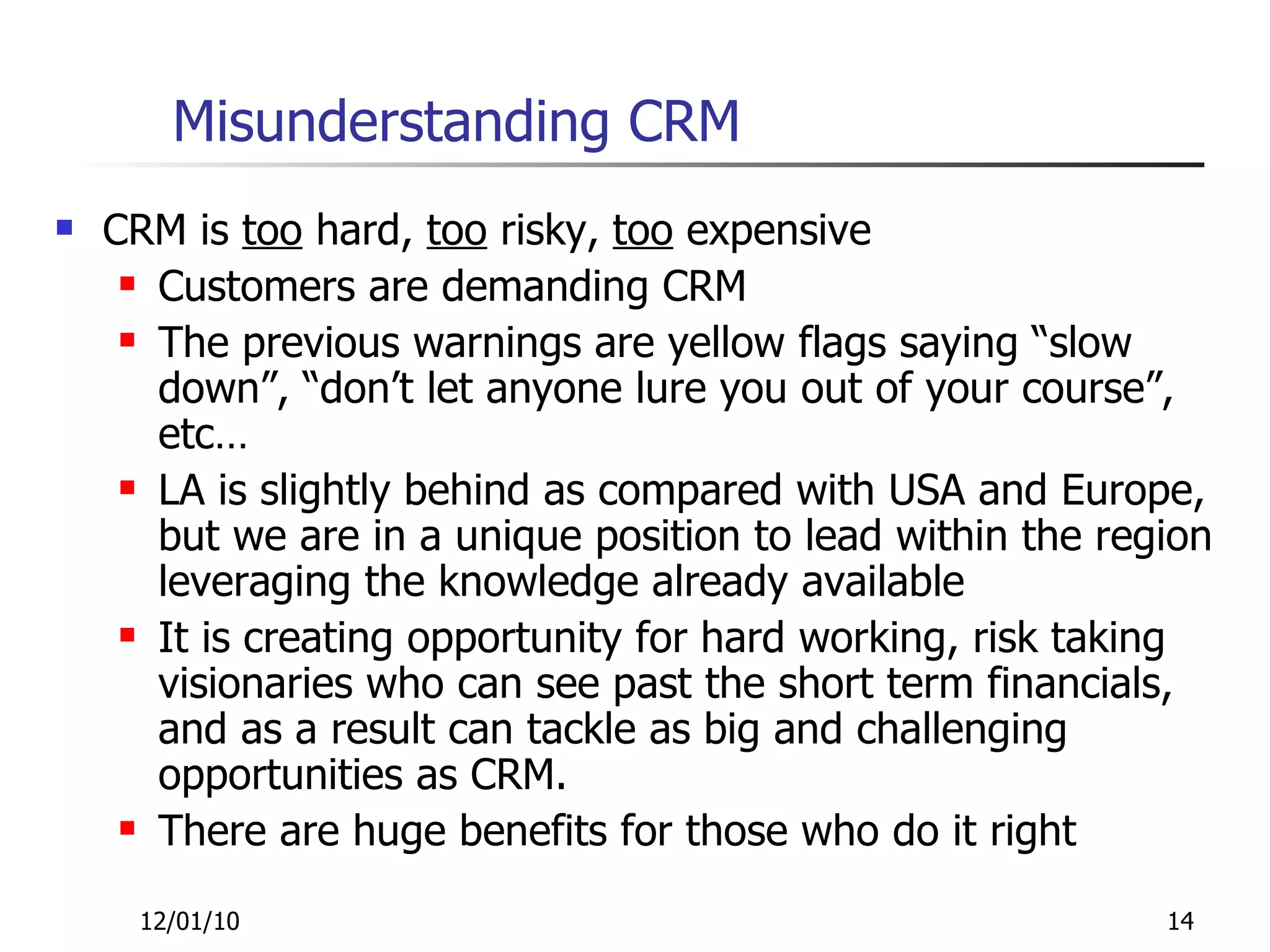 Misunderstanding CRM CRM is  too  hard,  too  risky,  too  expensive Customers are demanding CRM The previous warnings are yellow flags saying “slow down”, “don’t let anyone lure you out of your course”, etc… LA is slightly behind as compared with USA and Europe, but we are in a unique position to lead within the region leveraging the knowledge already available It is creating opportunity for hard working, risk taking visionaries who can see past the short term financials, and as a result can tackle as big and challenging opportunities as CRM. There are huge benefits for those who do it right 12/01/10 