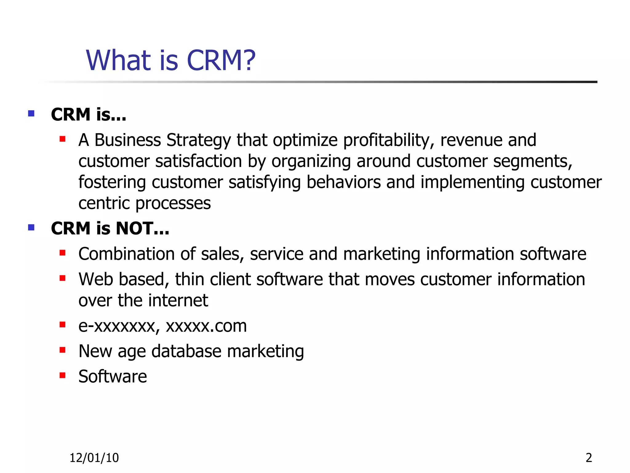 What is CRM? CRM is... A Business Strategy that optimize profitability, revenue and customer satisfaction by organizing around customer segments, fostering customer satisfying behaviors and implementing customer centric processes CRM is NOT... Combination of sales, service and marketing information software Web based, thin client software that moves customer information over the internet e-xxxxxxx, xxxxx.com New age database marketing Software 12/01/10 
