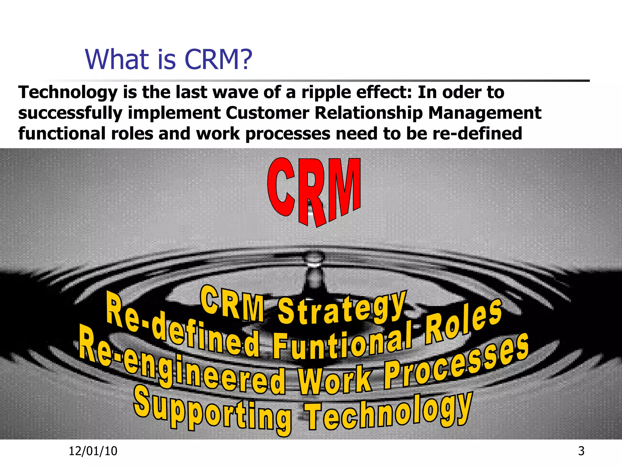 What is CRM? 12/01/10 CRM Strategy  Re-defined Funtional Roles  Re-engineered Work Processes  Supporting Technology  CRM Technology is the last wave of a ripple effect: In oder to successfully implement Customer Relationship Management functional roles and work processes need to be re-defined 