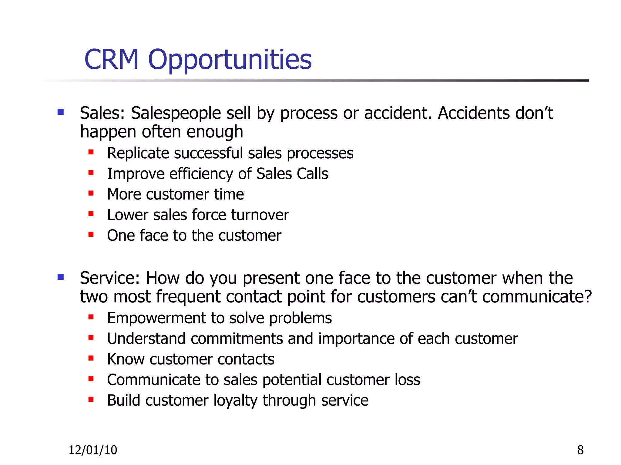 CRM Opportunities Sales: Salespeople sell by process or accident. Accidents don’t happen often enough Replicate successful sales processes Improve efficiency of Sales Calls More customer time Lower sales force turnover One face to the customer Service: How do you present one face to the customer when the two most frequent contact point for customers can’t communicate? Empowerment to solve problems Understand commitments and importance of each customer Know customer contacts Communicate to sales potential customer loss Build customer loyalty through service 12/01/10 