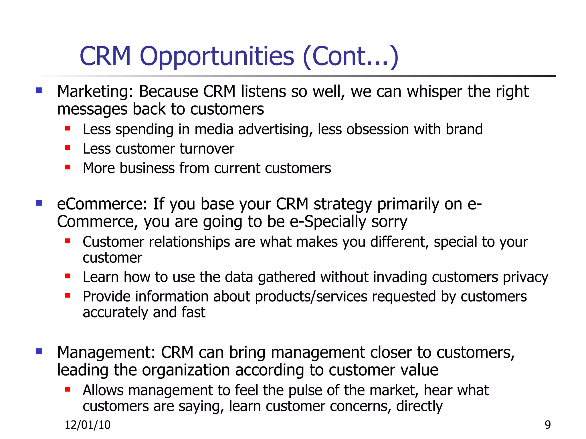 CRM Opportunities (Cont...) Marketing: Because CRM listens so well, we can whisper the right messages back to customers Less spending in media advertising, less obsession with brand Less customer turnover More business from current customers eCommerce: If you base your CRM strategy primarily on e-Commerce, you are going to be e-Specially sorry Customer relationships are what makes you different, special to your customer Learn how to use the data gathered without invading customers privacy Provide information about products/services requested by customers accurately and fast Management: CRM can bring management closer to customers, leading the organization according to customer value Allows management to feel the pulse of the market, hear what customers are saying, learn customer concerns, directly 12/01/10 