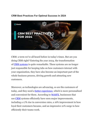 CRM Best Practices For Optimal Success In 2024
CRM: a term we’ve all heard before in today’s times. But are you
doing CRM right? Entering the year 2024, the transformation
of CRM systems is quite remarkable. These systems are no longer
just responsible for keeping tabs on how customers interact with
your organization, they have also become an important part of the
whole business process, driving growth and attracting new
customers.
Moreover, as technologies are advancing, so are the customers of
today, and they need a better experience, which is more personalized
and convenient for them. According to WebFX, businesses that
use CRM systems efficiently have seen major improvements,
including a 17% rise in conversion rates, a 16% improvement in how
loyal their customers became, and an impressive 21% surge in how
efficiently their teams work.
 