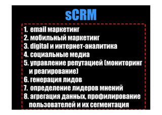 sCRM
1. email маркетинг
2. мобильный маркетинг
3. digital и интернет-аналитика
4. социальные медиа
5. управление репутацией (мониторинг
   и реагирование)
6. генерация лидов
7. определение лидеров мнений
8. агрегация данных, профилирование
   пользователей и их сегментация
 