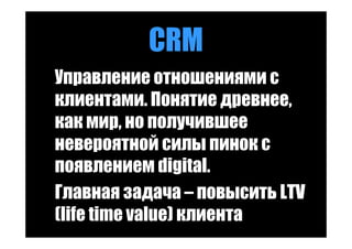 CRM
Управление отношениями с
клиентами. Понятие древнее,
как мир, но получившее
невероятной силы пинок с
появлением digital.
Главная задача – повысить LTV
(life time value) клиента
 