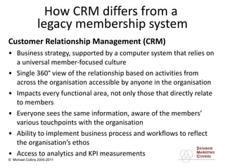 Customer Relationship Management (CRM)  Business strategy, supported by a computer system that relies on a universal member-focused culture  Single 360 °  view of the relationship based on activities from across the organisation accessible by anyone in the organisation Impacts every functional area, not only those that directly relate to members Everyone sees the same information, aware of the members’ various touchpoints with the organisation Ability to implement business process and workflows to reflect the organisation’s ethos Access to analytics and KPI measurements How CRM differs from a  legacy membership system 