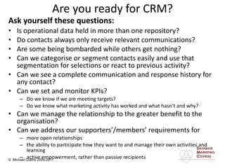 Are you ready for CRM? Ask yourself these questions: Is operational data held in more than one repository? Do contacts always only receive relevant communications? Are some being bombarded while others get nothing? Can we categorise or segment contacts easily and use that segmentation for selections or react to previous activity? Can we see a complete communication and response history for any contact?  Can we set and monitor KPIs? Do we know if we are meeting targets? Do we know what marketing activity has worked and what hasn’t and why? Can we manage the relationship to the greater benefit to the organisation? Can we address our supporters’/members’ requirements for   more open relationships the ability to participate how they want to and manage their own activities and learning active empowerment, rather than passive recipients 
