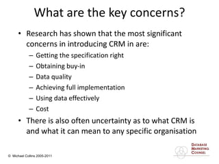 What are the key concerns? Research has shown that the most significant concerns in introducing CRM in are:  Getting the specification right Obtaining buy-in Data quality Achieving full implementation Using data effectively Cost There is also often uncertainty as to what CRM is and what it can mean to any specific organisation 